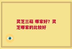 灵芝三萜 哪家好？灵芝哪家的比较好