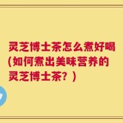 灵芝博士茶怎么煮好喝(如何煮出美味营养的灵芝博士茶？)