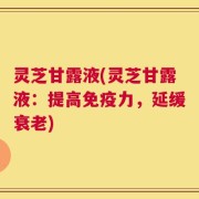 灵芝甘露液(灵芝甘露液：提高免疫力，延缓衰老)