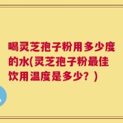喝灵芝孢子粉用多少度的水(灵芝孢子粉最佳饮用温度是多少？)