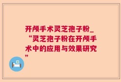 开颅手术灵芝孢子粉_“灵芝孢子粉在开颅手术中的应用与效果研究”