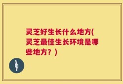 灵芝好生长什么地方(灵芝最佳生长环境是哪些地方？)