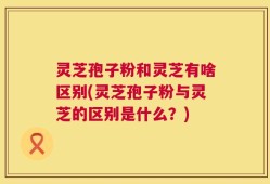 灵芝孢子粉和灵芝有啥区别(灵芝孢子粉与灵芝的区别是什么？)