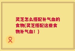 灵芝怎么搭配补气血的食物(灵芝搭配这些食物补气血！)