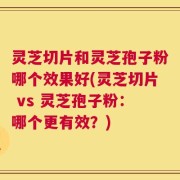 灵芝切片和灵芝孢子粉哪个效果好(灵芝切片 vs 灵芝孢子粉：哪个更有效？)