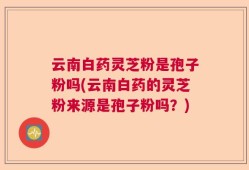 云南白药灵芝粉是孢子粉吗(云南白药的灵芝粉来源是孢子粉吗？)