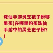 诛仙手游灵芝孢子粉哪里买(在哪里购买诛仙手游中的灵芝孢子粉？)