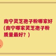 南宁灵芝孢子粉哪家好(南宁哪家灵芝孢子粉质量最好？)
