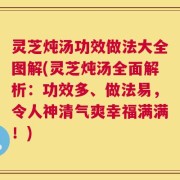 灵芝炖汤功效做法大全图解(灵芝炖汤全面解析：功效多、做法易，令人神清气爽幸福满满！)