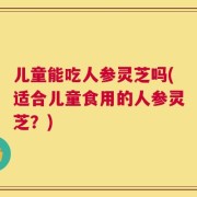 儿童能吃人参灵芝吗(适合儿童食用的人参灵芝？)