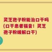 灵芝孢子粉能治口干吗(口干患者福音！灵芝孢子粉缓解口干)