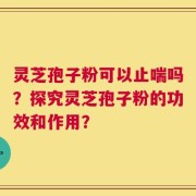 灵芝孢子粉可以止喘吗？探究灵芝孢子粉的功效和作用？