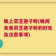 晚上灵芝孢子粉(晚间食用灵芝孢子粉的好处及注意事项)