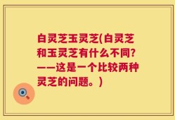 白灵芝玉灵芝(白灵芝和玉灵芝有什么不同？——这是一个比较两种灵芝的问题。)