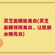 灵芝面膜能美白(灵芝面膜祛斑美白，让肌肤水嫩亮白)