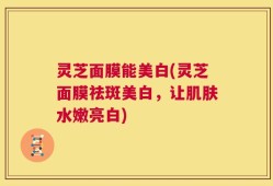 灵芝面膜能美白(灵芝面膜祛斑美白，让肌肤水嫩亮白)