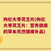 枸杞大枣灵芝片(枸杞大枣灵芝片：营养健康的草本天然健康补品)