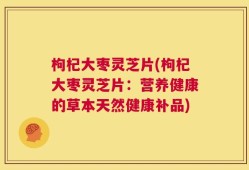 枸杞大枣灵芝片(枸杞大枣灵芝片：营养健康的草本天然健康补品)