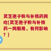 灵芝孢子粉与补铁药同吃(灵芝孢子粉与补铁药一同服用，有何影响？)