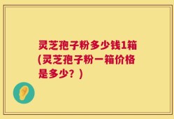 灵芝孢子粉多少钱1箱(灵芝孢子粉一箱价格是多少？)