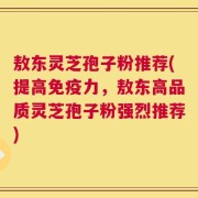 敖东灵芝孢子粉推荐(提高免疫力，敖东高品质灵芝孢子粉强烈推荐)