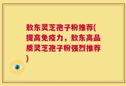 敖东灵芝孢子粉推荐(提高免疫力，敖东高品质灵芝孢子粉强烈推荐)
