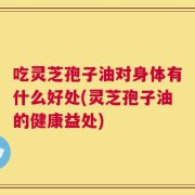 吃灵芝孢子油对身体有什么好处(灵芝孢子油的健康益处)