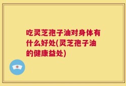 吃灵芝孢子油对身体有什么好处(灵芝孢子油的健康益处)