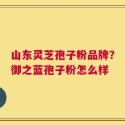 山东灵芝孢子粉品牌？御之蓝孢子粉怎么样