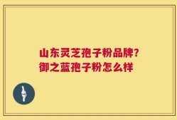 山东灵芝孢子粉品牌？御之蓝孢子粉怎么样