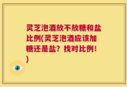 灵芝泡酒放不放糖和盐比例(灵芝泡酒应该加糖还是盐？找对比例！)