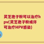 灵芝孢子粉可以治疗hpv(灵芝孢子粉或许可治疗HPV感染)
