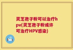 灵芝孢子粉可以治疗hpv(灵芝孢子粉或许可治疗HPV感染)
