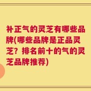 补正气的灵芝有哪些品牌(哪些品牌是正品灵芝？排名前十的气的灵芝品牌推荐)