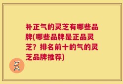 补正气的灵芝有哪些品牌(哪些品牌是正品灵芝？排名前十的气的灵芝品牌推荐)