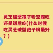 灵芝破壁孢子粉空腹吃还是饭后吃(什么时候吃灵芝破壁孢子粉最好？)