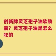 创新牌灵芝孢子油软胶囊？灵芝孢子油是怎么吃的