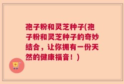 孢子粉和灵芝种子(孢子粉和灵芝种子的奇妙结合，让你拥有一份天然的健康福音！)