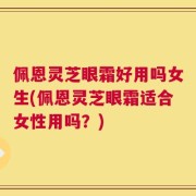 佩恩灵芝眼霜好用吗女生(佩恩灵芝眼霜适合女性用吗？)