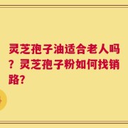灵芝孢子油适合老人吗？灵芝孢子粉如何找销路？