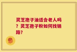 灵芝孢子油适合老人吗？灵芝孢子粉如何找销路？