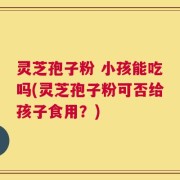 灵芝孢子粉 小孩能吃吗(灵芝孢子粉可否给孩子食用？)