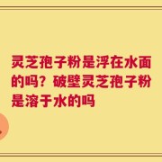 灵芝孢子粉是浮在水面的吗？破壁灵芝孢子粉是溶于水的吗
