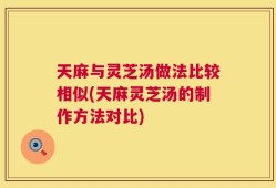 天麻与灵芝汤做法比较相似(天麻灵芝汤的制作方法对比)
