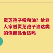 灵芝孢子粉和油？给老人家送灵芝孢子油这类的保健品合适吗