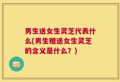 男生送女生灵芝代表什么(男生赠送女生灵芝的含义是什么？)