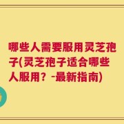 哪些人需要服用灵芝孢子(灵芝孢子适合哪些人服用？-最新指南)