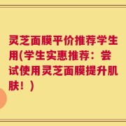 灵芝面膜平价推荐学生用(学生实惠推荐：尝试使用灵芝面膜提升肌肤！)