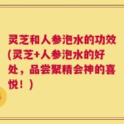 灵芝和人参泡水的功效(灵芝+人参泡水的好处，品尝聚精会神的喜悦！)
