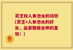 灵芝和人参泡水的功效(灵芝+人参泡水的好处，品尝聚精会神的喜悦！)